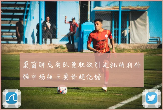 夏窗胖虎离队曼联欲引进托纳利补强中场纽卡要价超亿镑