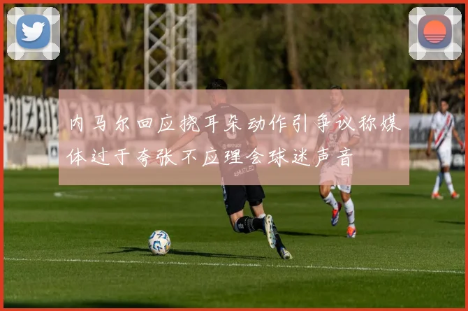 内马尔回应挠耳朵动作引争议称媒体过于夸张不应理会球迷声音
