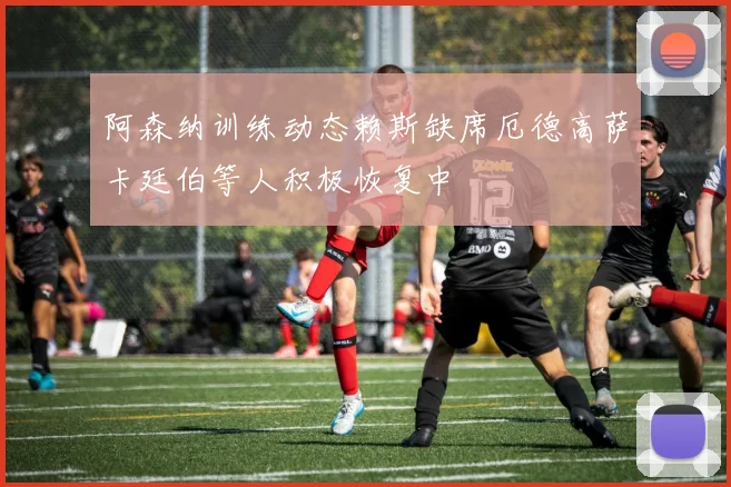 阿森纳训练动态赖斯缺席厄德高萨卡廷伯等人积极恢复中
