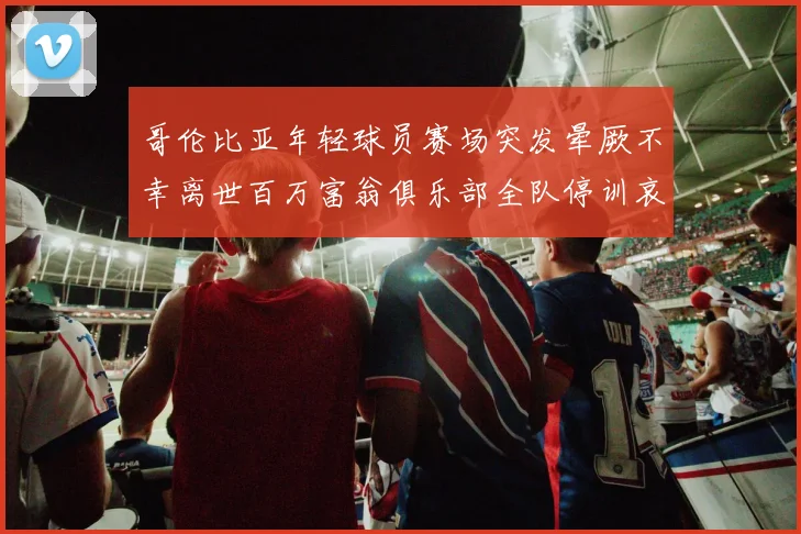 哥伦比亚年轻球员赛场突发晕厥不幸离世百万富翁俱乐部全队停训哀悼