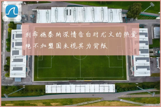 利希施泰纳深情告白对尤文的热爱绝不加盟国米视其为背叛