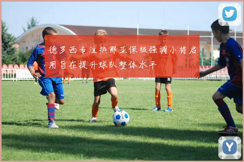 德罗西专注热那亚保级强调小将启用旨在提升球队整体水平