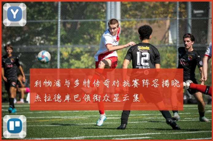 利物浦与多特传奇对抗赛阵容揭晓杰拉德库巴领衔众星云集