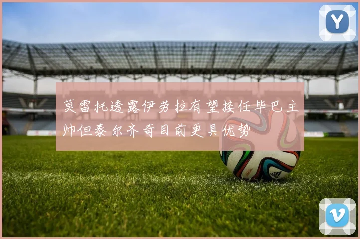 莫雷托透露伊劳拉有望接任毕巴主帅但泰尔齐奇目前更具优势