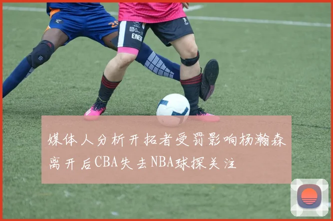 媒体人分析开拓者受罚影响杨瀚森离开后CBA失去NBA球探关注