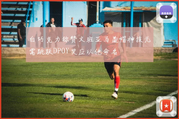 白巧克力称赞文班亚马盖帽神技无需跳跃DPOY奖应以他命名