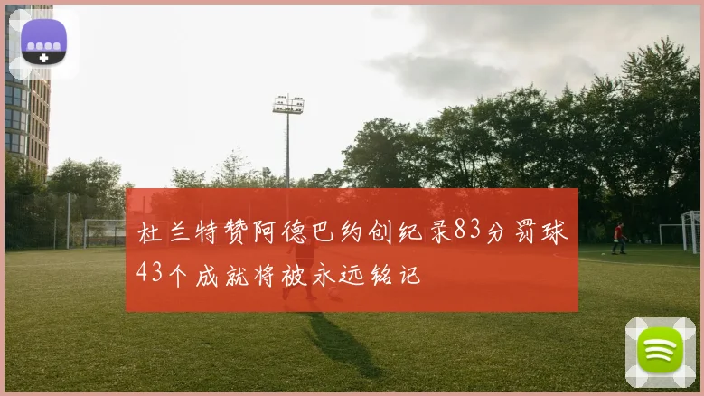杜兰特赞阿德巴约创纪录83分罚球43个成就将被永远铭记