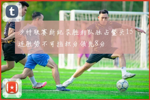 沙特联赛新纪录胜利队独占鳌头15连胜势不可挡积分领先8分