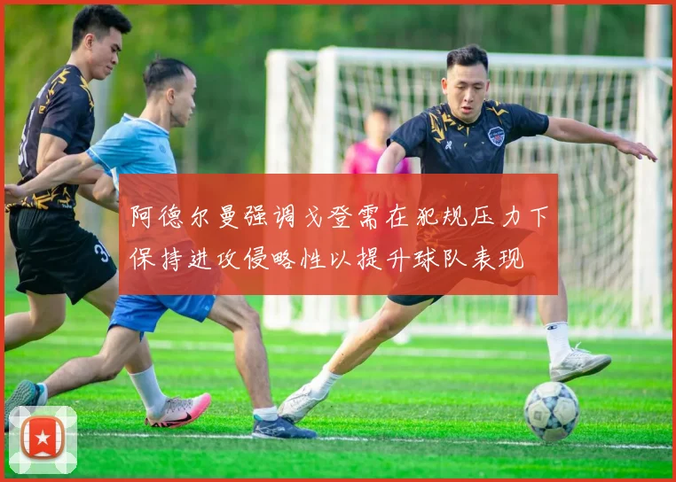 阿德尔曼强调戈登需在犯规压力下保持进攻侵略性以提升球队表现