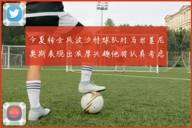 今夏转会风波沙特球队对马尔基尼奥斯表现出浓厚兴趣他将认真考虑所有选择