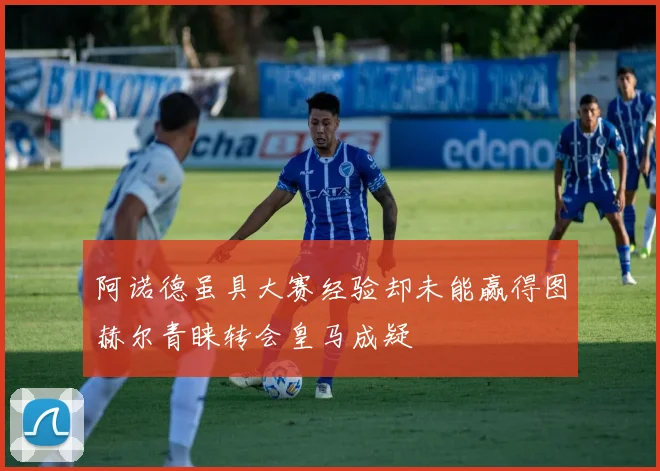 阿诺德虽具大赛经验却未能赢得图赫尔青睐转会皇马成疑